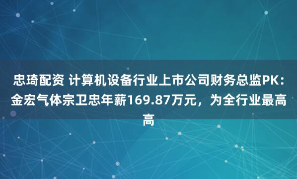 忠琦配资 计算机设备行业上市公司财务总监PK：金宏气体宗卫忠年薪169.87万元，为全行业最高