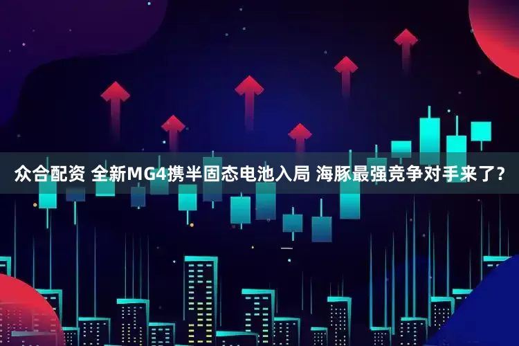 众合配资 全新MG4携半固态电池入局 海豚最强竞争对手来了？