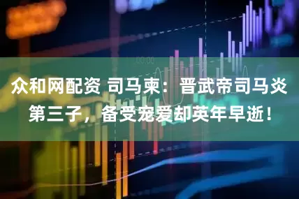 众和网配资 司马柬：晋武帝司马炎第三子，备受宠爱却英年早逝！