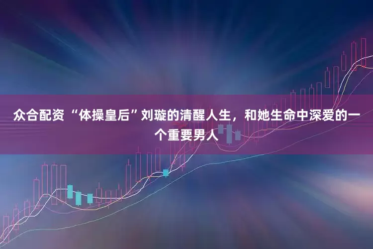 众合配资 “体操皇后”刘璇的清醒人生，和她生命中深爱的一个重要男人