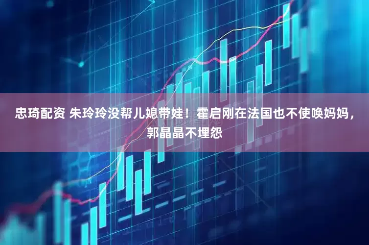 忠琦配资 朱玲玲没帮儿媳带娃！霍启刚在法国也不使唤妈妈，郭晶晶不埋怨