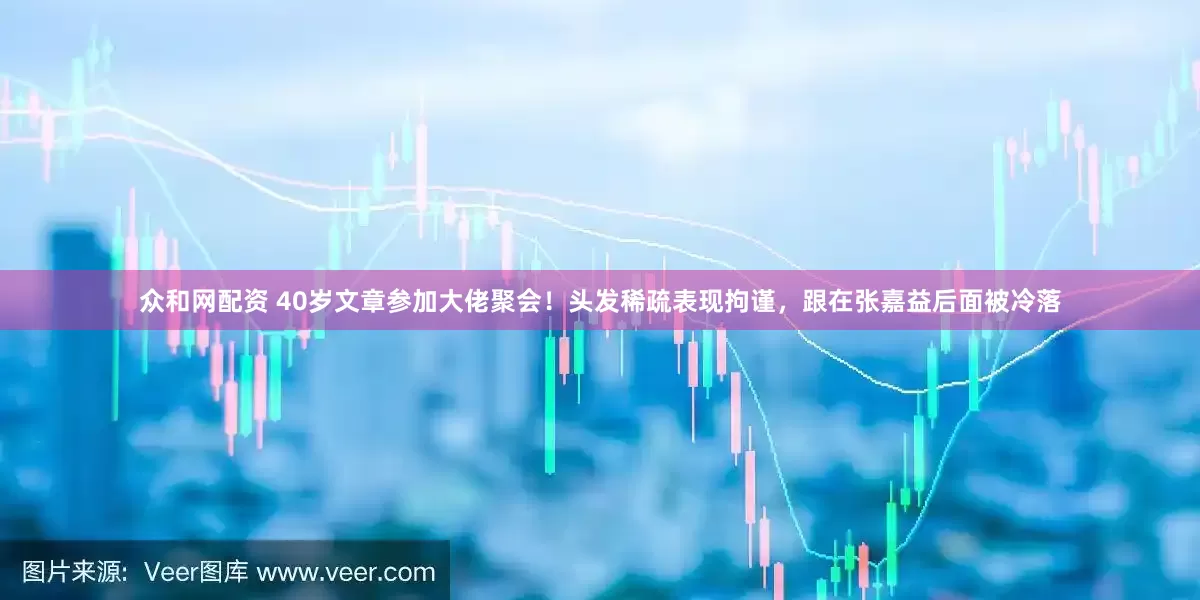 众和网配资 40岁文章参加大佬聚会！头发稀疏表现拘谨，跟在张嘉益后面被冷落