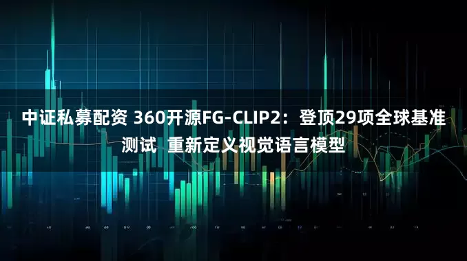 中证私募配资 360开源FG-CLIP2：登顶29项全球基准测试  重新定义视觉语言模型