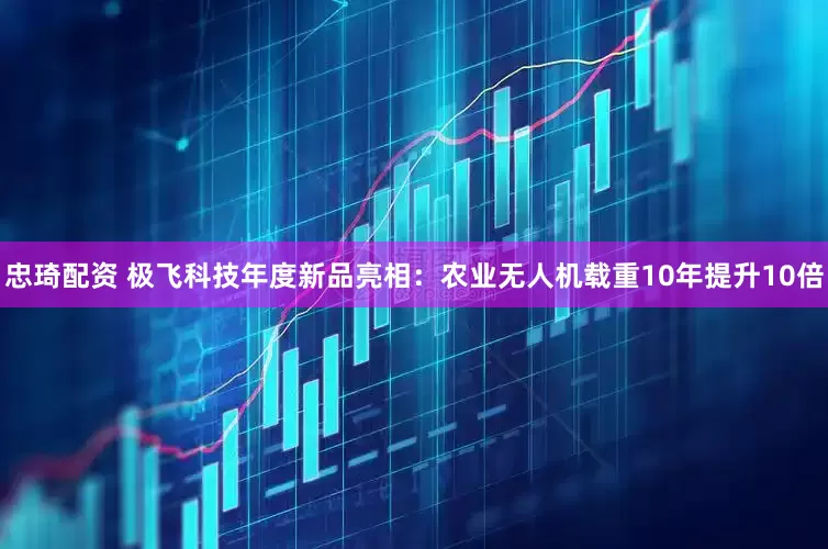 忠琦配资 极飞科技年度新品亮相：农业无人机载重10年提升10倍