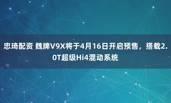忠琦配资 魏牌V9X将于4月16日开启预售，搭载2.0T超级Hi4混动系统