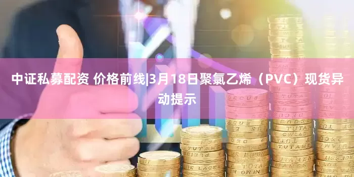 中证私募配资 价格前线|3月18日聚氯乙烯（PVC）现货异动提示