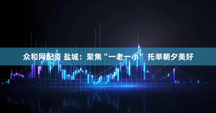 众和网配资 盐城：聚焦“一老一小” 托举朝夕美好
